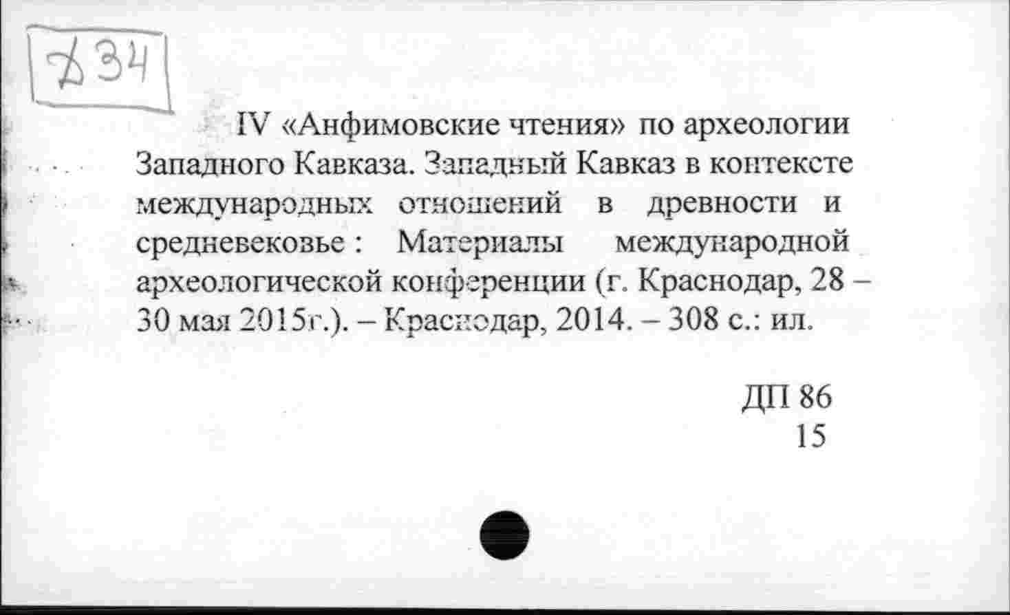 ﻿IV «Анфимовские чтения» по археологии Западного Кавказа. Западный Кавказ в контексте международных отношений в древности и средневековье : Материалы международной археологической конференции (г. Краснодар, 28 -30 мая 2015г.). - Краснодар, 2014. - 308 с.: ил.
ДП 86
15